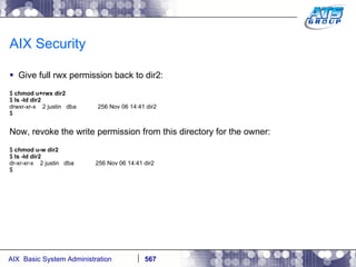 AIX Security Give full rwx permission back to dir2: $  chmod u+rwx dir2 $  ls -ld dir2 drwxr-xr-x  2 justin  dba  256 Nov 06 14:41 dir2 $ Now, revoke the write permission from this directory for the owner: $  chmod u-w dir2 $  ls -ld dir2 dr-xr-xr-x  2 justin  dba  256 Nov 06 14:41 dir2 $ 