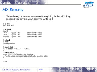 AIX Security Notice how you cannot create/write anything in this directory, because you revoke your ability to write to it: $  ls dir2 filea  fileb  filec $  ls -l dir2 total 0 -rw-r--r--  1 justin  dba  0 Nov 06 14:41 filea -rw-r--r--  1 justin  dba  0 Nov 06 14:41 fileb -rw-r--r--  1 justin  dba  0 Nov 06 14:41 filec $  cd dir2 $  pwd /home/justin/dir2 $  touch filed touch: 0652-046 Cannot create filed. $ $  mkdir dir2b mkdir: 0653-357 Cannot access directory .. .: The file access permissions do not allow the specified action. $ $  cd 