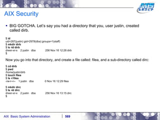 AIX Security BIG GOTCHA. Let’s say you had a directory that you, user justin, created called dirb.  $  id uid=287(justin) gid=2978(dba) groups=1(staff) $  mkdir dirb $ l s -ld dirb drwxr-xr-x  2 justin  dba  256 Nov 16 12:28 dirb $ Now you go into that directory, and create a file called: filea, and a sub-directory called dirc: $  cd dirb $  pwd /home/justin/dirb $  touch filea $  ls -l filea -rw-r--r--  1 justin  dba  0 Nov 16 12:29 filea $  mkdir dirc $  ls -ld dirc drwxr-xr-x  2 justin  dba  256 Nov 16 13:15 dirc $ 