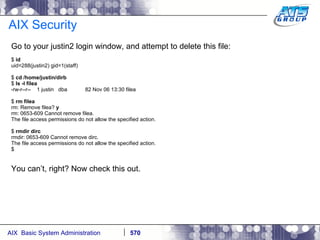 AIX Security Go to your justin2 login window, and attempt to delete this file: $  id uid=288(justin2) gid=1(staff) $  cd /home/justin/dirb $  ls -l filea -rw-r--r--  1 justin  dba  82 Nov 06 13:30 filea $  rm filea rm: Remove filea?  y rm: 0653-609 Cannot remove filea. The file access permissions do not allow the specified action. $  rmdir dirc rmdir: 0653-609 Cannot remove dirc. The file access permissions do not allow the specified action. $ You can’t, right? Now check this out.  
