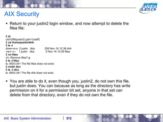 AIX Security Return to your justin2 login window, and now attempt to delete the filea file: $  id uid=288(justin2) gid=1(staff) $  cd /home/justin/dirb $  ls -l  drwxr-xr-x  2 justin  dba  256 Nov 16 12:38 dirb -rw-r--r--  1 justin  dba  0 Nov 16 12:29 filea $  rm filea rm: Remove filea?  y $  ls -l filea ls: 0653-341 The file filea does not exist. $  rmdir dirc $  ls –l dirc ls: 0653-341 The file dirb does not exist. You are able to do it, even though you, justin2, do not own this file, but justin does. You can because as long as the directory has write permission on it for a permission bit set, anyone in that set can delete from that directory, even if they do not own the file. 