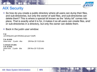 AIX Security So how do you create a public directory where all users can dump their files, and sub-directories, but only the owner of said files, and sub-directories can delete them? This is where a special bit known as the “sticky bit” comes into place. That is exactly what it is for, it makes it so all users can create files, and/or sub-directories in a directory, but only the owner can delete them.  Back in the justin user window: $  id uid=203(justin) gid=204(dba) groups=1(staff) $  ls -ld dirb drwxr-xrwx  2 justin  dba  256 Nov 20 13:25 dirb $  chmod o+t dirb $  ls -ld dirb drwxr-xrwt  2 justin  dba  256 Nov 20 13:25 dirb $ 