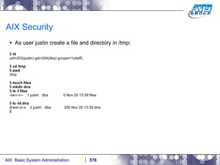 AIX Security As user justin create a file and directory in /tmp: $  id uid=203(justin) gid=204(dba) groups=1(staff) $  cd /tmp $  pwd /tmp $  touch filea $  mkdir dira $  ls -l filea -rw-r--r--  1 justin  dba  0 Nov 20 13:39 filea $  ls -ld dira drwxr-xr-x  2 justin  dba  256 Nov 20 13:39 dira $ 