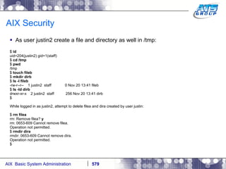 AIX Security As user justin2 create a file and directory as well in /tmp: $  id uid=204(justin2) gid=1(staff) $  cd /tmp $  pwd /tmp $  touch fileb $  mkdir dirb $  ls -l fileb -rw-r--r--  1 justin2  staff  0 Nov 20 13:41 fileb $  ls -ld dirb drwxr-xr-x  2 justin2  staff  256 Nov 20 13:41 dirb $ While logged in as justin2, attempt to delete filea and dira created by user justin: $  rm filea rm: Remove filea?  y rm: 0653-609 Cannot remove filea. Operation not permitted. $  rmdir dira rmdir: 0653-609 Cannot remove dira. Operation not permitted. $ 