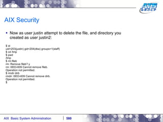 AIX Security Now as user justin attempt to delete the file, and directory you created as user justin2: $ id uid=203(justin) gid=204(dba) groups=1(staff) $ cd /tmp $ pwd /tmp $ rm fileb rm: Remove fileb? y rm: 0653-609 Cannot remove fileb. Operation not permitted. $ rmdir dirb rmdir: 0653-609 Cannot remove dirb. Operation not permitted. $ 