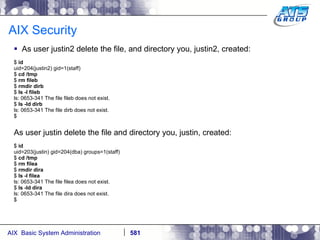 AIX Security As user justin2 delete the file, and directory you, justin2, created: $  id uid=204(justin2) gid=1(staff) $  cd /tmp $  rm fileb $  rmdir dirb $  ls -l fileb ls: 0653-341 The file fileb does not exist. $  ls -ld dirb ls: 0653-341 The file dirb does not exist. $ As user justin delete the file and directory you, justin, created: $  id uid=203(justin) gid=204(dba) groups=1(staff) $  cd /tmp $  rm filea $  rmdir dira $  ls -l filea ls: 0653-341 The file filea does not exist. $  ls -ld dira ls: 0653-341 The file dira does not exist. $ 