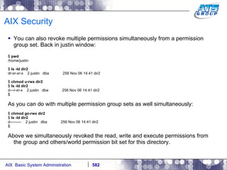 AIX Security You can also revoke multiple permissions simultaneously from a permission group set. Back in justin window: $  pwd /home/justin $  ls -ld dir2 dr-xr-xr-x  2 justin  dba  256 Nov 06 14:41 dir2 $  chmod u-rwx dir2 $  ls -ld dir2 d---r-xr-x  2 justin  dba  256 Nov 06 14:41 dir2 $ As you can do with multiple permission group sets as well simultaneously: $  chmod go-rwx dir2 $  ls -ld dir2 d---------  2 justin  dba  256 Nov 06 14:41 dir2 $ Above we simultaneously revoked the read, write and execute permissions from the group and others/world permission bit set for this directory. 