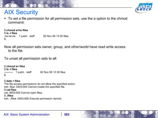 AIX Security To set a file permission for all permission sets, use the a option to the chmod command: $  chmod a=rw filea $  ls -l filea -rw-rw-rw-  1 justin  staff  82 Nov 06 13:30 filea $ Now all permission sets owner, group, and other/world have read write access to the file. To unset all permission sets to all: $  chmod a= filea $  ls -l filea ----------  1 justin  staff  82 Nov 06 13:30 filea $ $  date > filea The file access permissions do not allow the specified action. ksh: filea: 0403-005 Cannot create the specified file. $  cat filea cat: 0652-050 Cannot open filea. $  ./filea ksh: ./filea: 0403-006 Execute permission denied. 