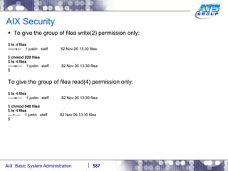 AIX Security To give the group of filea write(2) permission only: $  ls -l filea ------x---  1 justin  staff  82 Nov 06 13:30 filea $  chmod 020 filea $  ls -l filea -----w----  1 justin  staff  82 Nov 06 13:30 filea $ To give the group of filea read(4) permission only: $  ls -l filea -----w----  1 justin  staff  82 Nov 06 13:30 filea $  chmod 040 filea $  ls -l filea ----r-----  1 justin  staff  82 Nov 06 13:30 filea $ 