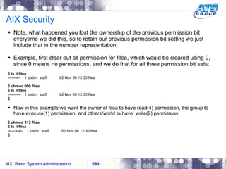 AIX Security Note, what happened you lost the ownership of the previous permission bit everytime we did this, so to retain our previous permission bit setting we just include that in the number representation.  Example, first clear out all permission for filea, which would be cleared using 0, since 0 means no permissions, and we do that for all three permission bit sets: $  ls -l filea -------r--  1 justin  staff  82 Nov 06 13:30 filea $  chmod 000 filea $  ls -l filea ----------  1 justin  staff  82 Nov 06 13:30 filea $ Now in this example we want the owner of filea to have read(4) permission, the group to have execute(1) permission, and others/world to have  write(2) permission: $  chmod 412 filea $  ls -l filea -r----x-w-  1 justin  staff  82 Nov 06 13:30 filea $ 