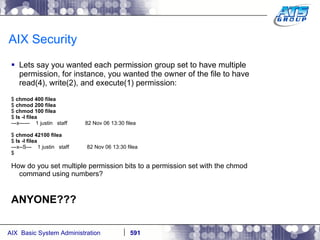 AIX Security Lets say you wanted each permission group set to have multiple permission, for instance, you wanted the owner of the file to have read(4), write(2), and execute(1) permission: $  chmod 400 filea $  chmod 200 filea $  chmod 100 filea $  ls -l filea ---x------  1 justin  staff  82 Nov 06 13:30 filea $  chmod 42100 filea $  ls -l filea ---x--S---  1 justin  staff  82 Nov 06 13:30 filea $ How do you set multiple permission bits to a permission set with the chmod command using numbers? ANYONE??? 
