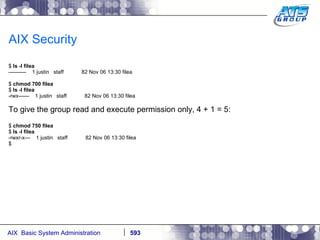 AIX Security $  ls -l filea ----------  1 justin  staff  82 Nov 06 13:30 filea $  chmod 700 filea $  ls -l filea -rwx------  1 justin  staff  82 Nov 06 13:30 filea To give the group read and execute permission only, 4 + 1 = 5: $  chmod 750 filea $  ls -l filea -rwxr-x---  1 justin  staff  82 Nov 06 13:30 filea $ 