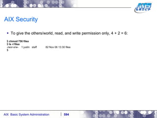 AIX Security To give the others/world, read, and write permission only, 4 + 2 = 6: $  chmod 756 filea $  ls -l filea -rwxr-xrw-  1 justin  staff  82 Nov 06 13:30 filea $ 