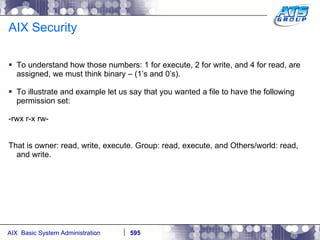 AIX Security To understand how those numbers: 1 for execute, 2 for write, and 4 for read, are assigned, we must think binary – (1’s and 0’s). To illustrate and example let us say that you wanted a file to have the following permission set: -rwx r-x rw- That is owner: read, write, execute. Group: read, execute, and Others/world: read, and write.  