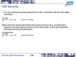 AIX Security You can change the group ownership of a file, or directory with the Unix chgrp command.  $  ls -l filea -rwxr--rw-  1 justin  dba  82 Nov 06 13:30 filea $ Notice how the second permission bit set does not have an x, so that means anyone in the same group cannot run this shell script, so let’s give the group permission bit execute permission: $  chmod g+x filea $  ls -l filea -rwxr-xrw-  1 justin  dba  82 Nov 06 13:30 filea $ 