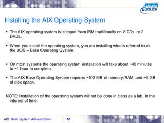 Installing the AIX Operating System The AIX operating system is shipped from IBM traditionally on 8 CDs, or 2 DVDs. When you install the operating system, you are installing what’s referred to as the BOS – Base Operating System. On most systems the operating system installation will take about ~45 minutes to ~1 hour to complete. The AIX Base Operating System requires ~512 MB of memory/RAM, and ~5 GB of disk space. NOTE: Installation of the operating system will not be done in class as a lab, in the interest of time. 