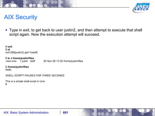 AIX Security Type in exit, to get back to user justin2, and then attempt to execute that shell script again. Now the execution attempt will succeed. #  exit $  id uid=288(justin2) gid=1(staff) $  ls -l /home/justin/filea -rwxr-xrw-  1 justin  staff  82 Nov 06 13:30 /home/justin/filea $  /home/justin/filea Hello SHELL SCRIPT PAUSES FOR THREE SECONDS This is a simple shell script in Unix $ 