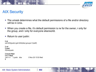 AIX Security The umask determines what the default permissions of a file and/or directory will be in Unix.  When you create a file, it’s default permission is rw for the owner, r only for the group, and r only for everyone else/world. Return to user justin: $  id uid=203(justin) gid=204(dba) groups=1(staff) $  cd $  pwd /home/justin $  touch filed $  ls -l filed -rw-r--r--  1 justin  dba  0 Nov 20 13:53 filed $ 