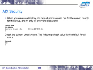 AIX Security When you create a directory, it’s default permission is rwx for the owner, rx only for the group, and rx only for everyone else/world. $  mkdir dird $  ls -ld dird drwxr-xr-x  2 justin  dba  256 Nov 20 13:55 dird $ Check the current umask value. The following umask value is the default for all users: $  umask 022 $ 