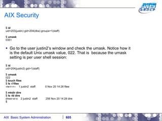 AIX Security $  id uid=203(justin) gid=204(dba) groups=1(staff) $  umask 0351 Go to the user justin2’s window and check the umask. Notice how it is the default Unix umask value, 022. That is  because the umask setting is per user shell session: $  id uid=204(justin2) gid=1(staff) $  umask 022 $  touch filee $  ls -l filee -rw-r--r--  1 justin2  staff  0 Nov 20 14:28 filee $  mkdir dire $  ls -ld dire drwxr-xr-x  2 justin2  staff  256 Nov 20 14:28 dire $ 