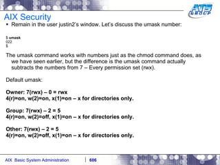 AIX Security Remain in the user justin2’s window. Let’s discuss the umask number: $  umask 022 $ The umask command works with numbers just as the chmod command does, as we have seen earlier, but the difference is the umask command actually subtracts the numbers from 7 – Every permission set (rwx). Default umask: Owner: 7(rwx) – 0 = rwx 4(r)=on, w(2)=on, x(1)=on – x for directories only. Group: 7(rwx) – 2 = 5 4(r)=on, w(2)=off, x(1)=on – x for directories only. Other: 7(rwx) – 2 = 5 4(r)=on, w(2)=off, x(1)=on – x for directories only. 