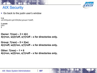 AIX Security Go back to the justin user’s window $  id uid=203(justin) gid=204(dba) groups=1(staff) $  umask 0351 $ Owner: 7(rwx) – 3 = 4(r) 4(r)=on, w(2)=off, x(1)=off – x for directories only. Group: 7(rwx) – 5 = 2(w) 4(r)=off, w(2)=on, x(1)=off – x for directories only. Other: 7(rwx) – 1 = 6 4(r)=on, w(2)=on, x(1)=off – x for directories only. 