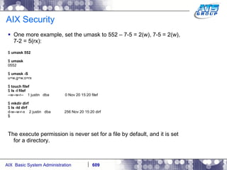 AIX Security One more example, set the umask to 552 – 7-5 = 2(w), 7-5 = 2(w), 7-2 = 5(rx): $  umask 552 $  umask 0552 $  umask -S u=w,g=w,o=rx $  touch filef $  ls -l filef --w--w-r--  1 justin  dba  0 Nov 20 15:20 filef $  mkdir dirf $  ls -ld dirf d-w--w-r-x  2 justin  dba  256 Nov 20 15:20 dirf $ The execute permission is never set for a file by default, and it is set for a directory.  