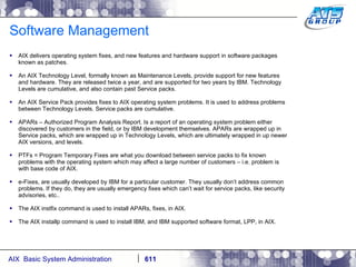 Software Management AIX delivers operating system fixes, and new features and hardware support in software packages known as patches. An AIX Technology Level, formally known as Maintenance Levels, provide support for new features and hardware. They are released twice a year, and are supported for two years by IBM. Technology Levels are cumulative, and also contain past Service packs. An AIX Service Pack provides fixes to AIX operating system problems. It is used to address problems between Technology Levels. Service packs are cumulative. APARs – Authorized Program Analysis Report. Is a report of an operating system problem either discovered by customers in the field, or by IBM development themselves. APARs are wrapped up in Service packs, which are wrapped up in Technology Levels, which are ultimately wrapped in up newer AIX versions, and levels.  PTFs = Program Temporary Fixes are what you download between service packs to fix known problems with the operating system which may affect a large number of customers – i.e. problem is with base code of AIX.  e-Fixes, are usually developed by IBM for a particular customer. They usually don’t address common problems. If they do, they are usually emergency fixes which can’t wait for service packs, like security advisories, etc.. The AIX instfix command is used to install APARs, fixes, in AIX. The AIX installp command is used to install IBM, and IBM supported software format, LPP, in AIX. 