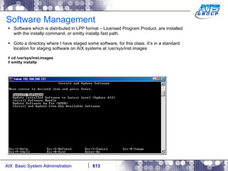 Software Management Software which is distributed in LPP format – Licensed Program Product, are installed with the installp command, or smitty installp fast path. Goto a directory where I have staged some software, for this class. It’s in a standard location for staging software on AIX systems at /usr/sys/inst.images #  cd /usr/sys/inst.images #  smitty installp 