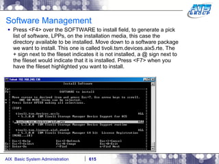 Software Management Press <F4> over the SOFTWARE to install field, to generate a pick list of software, LPPs, on the installation media, this case the directory available to be installed. Move down to a software package we want to install. This one is called tivoli.tsm.devices.aix5.rte. The + sign next to the fileset indicates it is not installed, a @ sign next to the fileset would indicate that it is installed. Press <F7> when you have the fileset highlighted you want to install. 