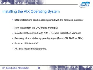 Installing the AIX Operating System BOS installations can be accomplished with the following methods. New install from the DVD media from IBM. Install over the network with NIM – Network Installation Manager. Recovery of a bootable system backup – (Tape, CD, DVD, or NIM). From an ISO file – VIO. Alt_disk_install method/cloning. 