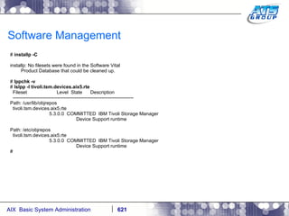 Software Management #  installp -C installp: No filesets were found in the Software Vital Product Database that could be cleaned up. #  lppchk -v #  lslpp -l tivoli.tsm.devices.aix5.rte Fileset  Level  State  Description ---------------------------------------------------------------------------- Path: /usr/lib/objrepos tivoli.tsm.devices.aix5.rte 5.3.0.0  COMMITTED  IBM Tivoli Storage Manager Device Support runtime Path: /etc/objrepos tivoli.tsm.devices.aix5.rte 5.3.0.0  COMMITTED  IBM Tivoli Storage Manager Device Support runtime # 