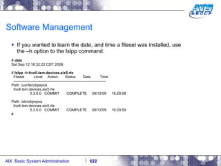 Software Management If you wanted to learn the date, and time a fileset was installed, use the –h option to the lslpp command. #  date Sat Sep 12 16:32:22 CDT 2009 #  lslpp -h tivoli.tsm.devices.aix5.rte Fileset  Level  Action  Status  Date  Time ---------------------------------------------------------------------------- Path: /usr/lib/objrepos tivoli.tsm.devices.aix5.rte 5.3.0.0  COMMIT  COMPLETE  09/12/09  16:29:58 Path: /etc/objrepos tivoli.tsm.devices.aix5.rte 5.3.0.0  COMMIT  COMPLETE  09/12/09  16:29:59 # 