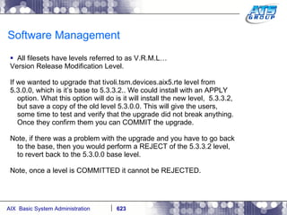 Software Management All filesets have levels referred to as V.R.M.L… Version Release Modification Level. If we wanted to upgrade that tivoli.tsm.devices.aix5.rte level from 5.3.0.0, which is it’s base to 5.3.3.2.. We could install with an APPLY option. What this option will do is it will install the new level,  5.3.3.2, but save a copy of the old level 5.3.0.0. This will give the users, some time to test and verify that the upgrade did not break anything. Once they confirm them you can COMMIT the upgrade. Note, if there was a problem with the upgrade and you have to go back to the base, then you would perform a REJECT of the 5.3.3.2 level, to revert back to the 5.3.0.0 base level. Note, once a level is COMMITTED it cannot be REJECTED. 