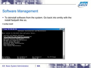 Software Management To deinstall software from the system. Go back into smitty with the install fastpath like so. #  smitty install 