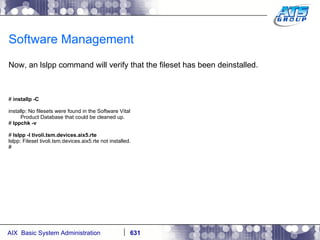 Software Management Now, an lslpp command will verify that the fileset has been deinstalled. #  installp -C installp: No filesets were found in the Software Vital Product Database that could be cleaned up. #  lppchk -v #  lslpp -l tivoli.tsm.devices.aix5.rte lslpp: Fileset tivoli.tsm.devices.aix5.rte not installed. # 