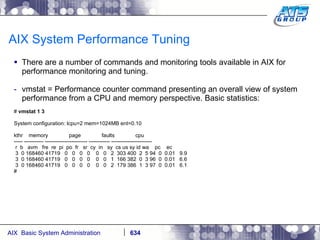 AIX System Performance Tuning There are a number of commands and monitoring tools available in AIX for performance monitoring and tuning. vmstat = Performance counter command presenting an overall view of system performance from a CPU and memory perspective. Basic statistics: #  vmstat 1 3 System configuration: lcpu=2 mem=1024MB ent=0.10 kthr  memory  page  faults  cpu ----- ----------- ------------------------ ------------ ----------------------- r  b  avm  fre  re  pi  po  fr  sr  cy  in  sy  cs us sy id wa  pc  ec 3  0 168460 41719  0  0  0  0  0  0  2  303 400  2  5 94  0  0.01  9.9 3  0 168460 41719  0  0  0  0  0  0  1  166 382  0  3 96  0  0.01  6.6 3  0 168460 41719  0  0  0  0  0  0  2  179 386  1  3 97  0  0.01  6.1 # 