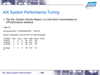 AIX System Performance Tuning The Sar, System Activity Report, is a tool which concentrates on CPU/processor statistics: #  sar 1 3 AIX gvicaixnim01 1 6 000292D2D700  12/03/10 System configuration: lcpu=2 ent=0.10 mode=Uncapped 10:46:26  %usr  %sys  %wio  %idle  physc  %entc 10:46:27  1  5  0  94  0.01  9.6 10:46:28  1  3  0  96  0.01  6.4 10:46:29  2  4  0  94  0.01  8.7 Average  1  4  0  95  0.01  8.2 # 