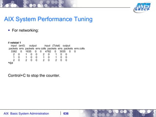 AIX System Performance Tuning For networking: #  netstat 1 input  (en0)  output  input  (Total)  output packets  errs  packets  errs colls  packets  errs  packets  errs colls 3382  0  1635  0  0  4782  0  3035  0  0 2  0  1  0  0  2  0  1  0  0 1  0  1  0  0  1  0  1  0  0 2  0  2  0  0  2  0  2  0  0 ^C # Control+C to stop the counter. 