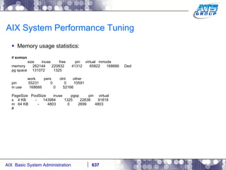 AIX System Performance Tuning Memory usage statistics: #  svmon size  inuse  free  pin  virtual  mmode memory  262144  220832  41312  65822  168666  Ded pg space  131072  1325 work  pers  clnt  other pin  55231  0  0  10591 in use  168666  0  52166 PageSize  PoolSize  inuse  pgsp  pin  virtual s  4 KB  -  143984  1325  22638  91818 m  64 KB  -  4803  0  2699  4803 # 