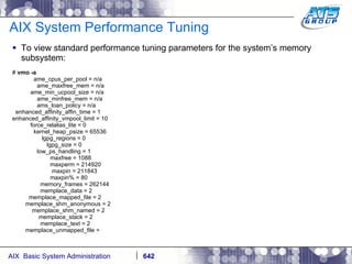 AIX System Performance Tuning To view standard performance tuning parameters for the system’s memory subsystem: #  vmo -a ame_cpus_per_pool = n/a ame_maxfree_mem = n/a ame_min_ucpool_size = n/a ame_minfree_mem = n/a ams_loan_policy = n/a enhanced_affinity_affin_time = 1 enhanced_affinity_vmpool_limit = 10 force_relalias_lite = 0 kernel_heap_psize = 65536 lgpg_regions = 0 lgpg_size = 0 low_ps_handling = 1 maxfree = 1088 maxperm = 214920 maxpin = 211843 maxpin% = 80 memory_frames = 262144 memplace_data = 2 memplace_mapped_file = 2 memplace_shm_anonymous = 2 memplace_shm_named = 2 memplace_stack = 2 memplace_text = 2 memplace_unmapped_file =  