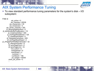 AIX System Performance Tuning To view standard performance tuning parameters for the system’s disk – I/O subsystem: #  ioo -a aio_active = 0 aio_maxreqs = 65536 aio_maxservers = 30 aio_minservers = 3 aio_server_inactivity = 300 j2_atimeUpdateSymlink = 0 j2_dynamicBufferPreallocation = 16 j2_inodeCacheSize = 400 j2_maxPageReadAhead = 128 j2_maxRandomWrite = 0 j2_metadataCacheSize = 400 j2_minPageReadAhead = 2 j2_nPagesPerWriteBehindCluster = 32 j2_nRandomCluster = 0 j2_syncPageCount = 0 j2_syncPageLimit = 16 lvm_bufcnt = 9 maxpgahead = 8 maxrandwrt = 0 numclust = 1 numfsbufs = 196 pd_npages = 65536 posix_aio_active = 0 … 
