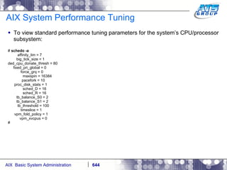 AIX System Performance Tuning To view standard performance tuning parameters for the system’s CPU/processor subsystem: #  schedo -a affinity_lim = 7 big_tick_size = 1 ded_cpu_donate_thresh = 80 fixed_pri_global = 0 force_grq = 0 maxspin = 16384 pacefork = 10 proc_disk_stats = 1 sched_D = 16 sched_R = 16 tb_balance_S0 = 2 tb_balance_S1 = 2 tb_threshold = 100 timeslice = 1 vpm_fold_policy = 1 vpm_xvcpus = 0 # 