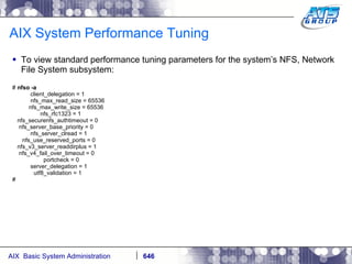 AIX System Performance Tuning To view standard performance tuning parameters for the system’s NFS, Network File System subsystem: #  nfso -a client_delegation = 1 nfs_max_read_size = 65536 nfs_max_write_size = 65536 nfs_rfc1323 = 1 nfs_securenfs_authtimeout = 0 nfs_server_base_priority = 0 nfs_server_clread = 1 nfs_use_reserved_ports = 0 nfs_v3_server_readdirplus = 1 nfs_v4_fail_over_timeout = 0 portcheck = 0 server_delegation = 1 utf8_validation = 1 # 