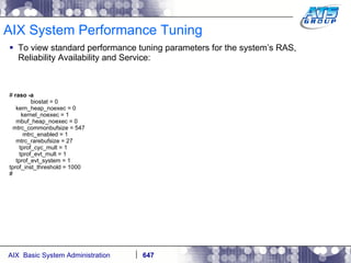 AIX System Performance Tuning To view standard performance tuning parameters for the system’s RAS, Reliability Availability and Service: #  raso -a biostat = 0 kern_heap_noexec = 0 kernel_noexec = 1 mbuf_heap_noexec = 0 mtrc_commonbufsize = 547 mtrc_enabled = 1 mtrc_rarebufsize = 27 tprof_cyc_mult = 1 tprof_evt_mult = 1 tprof_evt_system = 1 tprof_inst_threshold = 1000 # 