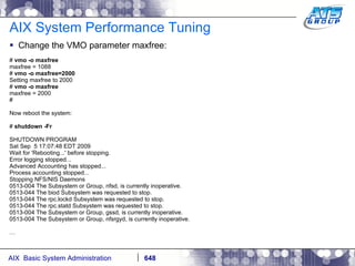 AIX System Performance Tuning Change the VMO parameter maxfree: #  vmo -o maxfree maxfree = 1088 #  vmo -o maxfree=2000 Setting maxfree to 2000 #  vmo -o maxfree maxfree = 2000 # Now reboot the system: #  shutdown -Fr SHUTDOWN PROGRAM Sat Sep  5 17:07:48 EDT 2009 Wait for 'Rebooting...' before stopping. Error logging stopped... Advanced Accounting has stopped... Process accounting stopped... Stopping NFS/NIS Daemons 0513-004 The Subsystem or Group, nfsd, is currently inoperative. 0513-044 The biod Subsystem was requested to stop. 0513-044 The rpc.lockd Subsystem was requested to stop. 0513-044 The rpc.statd Subsystem was requested to stop. 0513-004 The Subsystem or Group, gssd, is currently inoperative. 0513-004 The Subsystem or Group, nfsrgyd, is currently inoperative. … 