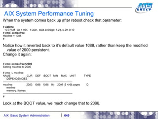 AIX System Performance Tuning When the system comes back up after reboot check that parameter: #  uptime 10:07AM  up 1 min,  1 user,  load average: 1.24, 0.29, 0.10 #  vmo -o maxfree maxfree = 1088 # Notice how it reverted back to it’s default value 1088, rather than keep the modified value of 2000 persistent. Change it again: #  vmo -o maxfree=2000 Setting maxfree to 2000 # vmo -L maxfree NAME  CUR  DEF  BOOT  MIN  MAX  UNIT  TYPE DEPENDENCIES -------------------------------------------------------------------------------- maxfree  2000  1088  1088  16  209715 4KB pages  D minfree memory_frames -------------------------------------------------------------------------------- # Look at the BOOT value, we much change that to 2000. 