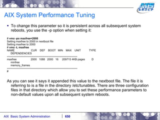 AIX System Performance Tuning To change this parameter so it is persistent across all subsequent system reboots, you use the -p option when setting it: #  vmo -po maxfree=2000 Setting maxfree to 2000 in nextboot file Setting maxfree to 2000 #  vmo -L maxfree NAME  CUR  DEF  BOOT  MIN  MAX  UNIT  TYPE DEPENDENCIES -------------------------------------------------------------------------------- maxfree  2000  1088  2000  16  209715 4KB pages  D minfree memory_frames -------------------------------------------------------------------------------- # As you can see it says it appended this value to the nextboot file. The file it is referring to is a file in the directory /etc/tunables. There are three configuration files in that directory which allow you to set these performance parameters to non-default values upon all subsequent system reboots. 