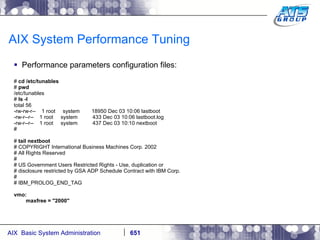 AIX System Performance Tuning Performance parameters configuration files: #  cd /etc/tunables #  pwd /etc/tunables #  ls -l total 56 -rw-rw-r--  1 root  system  18950 Dec 03 10:06 lastboot -rw-r--r--  1 root  system  433 Dec 03 10:06 lastboot.log -rw-r--r--  1 root  system  437 Dec 03 10:10 nextboot # #  tail nextboot # COPYRIGHT International Business Machines Corp. 2002 # All Rights Reserved # # US Government Users Restricted Rights - Use, duplication or # disclosure restricted by GSA ADP Schedule Contract with IBM Corp. # # IBM_PROLOG_END_TAG vmo: maxfree = "2000" 