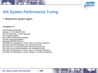 AIX System Performance Tuning Reboot the system again: #  shutdown -Fr SHUTDOWN PROGRAM Sat Sep  5 17:07:48 EDT 2009 Wait for 'Rebooting...' before stopping. Error logging stopped... Advanced Accounting has stopped... Process accounting stopped... Stopping NFS/NIS Daemons 0513-004 The Subsystem or Group, nfsd, is currently inoperative. 0513-044 The biod Subsystem was requested to stop. 0513-044 The rpc.lockd Subsystem was requested to stop. 0513-044 The rpc.statd Subsystem was requested to stop. 0513-004 The Subsystem or Group, gssd, is currently inoperative. 0513-004 The Subsystem or Group, nfsrgyd, is currently inoperative. … 